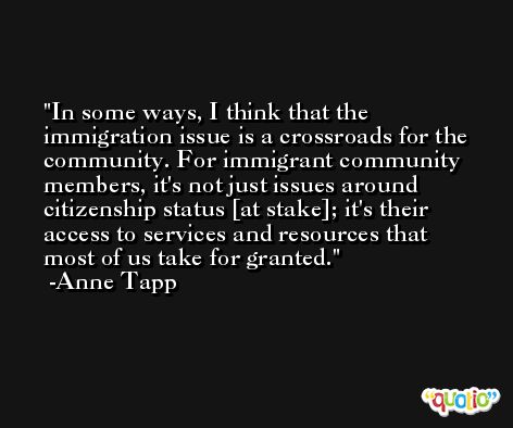 In some ways, I think that the immigration issue is a crossroads for the community. For immigrant community members, it's not just issues around citizenship status [at stake]; it's their access to services and resources that most of us take for granted. -Anne Tapp