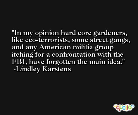 In my opinion hard core gardeners, like eco-terrorists, some street gangs, and any American militia group itching for a confrontation with the FBI, have forgotten the main idea. -Lindley Karstens