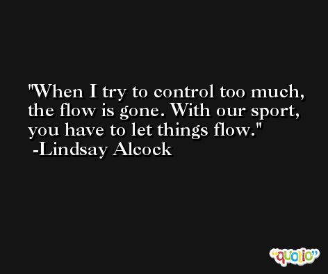 When I try to control too much, the flow is gone. With our sport, you have to let things flow. -Lindsay Alcock