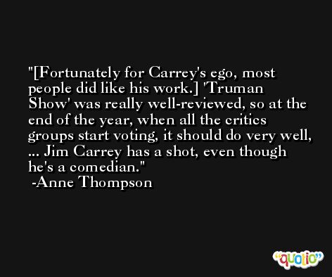 [Fortunately for Carrey's ego, most people did like his work.] 'Truman Show' was really well-reviewed, so at the end of the year, when all the critics groups start voting, it should do very well, ... Jim Carrey has a shot, even though he's a comedian. -Anne Thompson