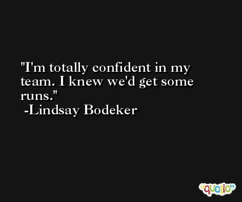 I'm totally confident in my team. I knew we'd get some runs. -Lindsay Bodeker