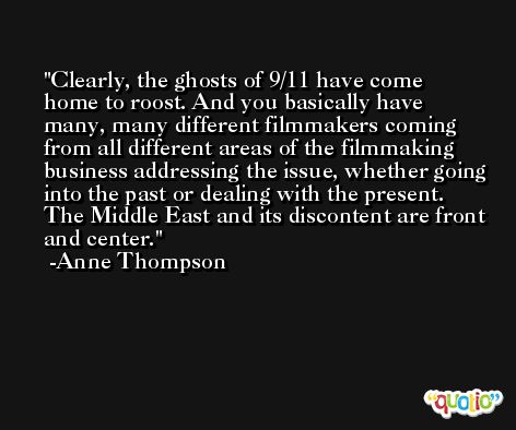 Clearly, the ghosts of 9/11 have come home to roost. And you basically have many, many different filmmakers coming from all different areas of the filmmaking business addressing the issue, whether going into the past or dealing with the present. The Middle East and its discontent are front and center. -Anne Thompson