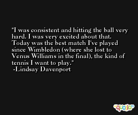 I was consistent and hitting the ball very hard. I was very excited about that. Today was the best match I've played since Wimbledon (where she lost to Venus Williams in the final), the kind of tennis I want to play. -Lindsay Davenport