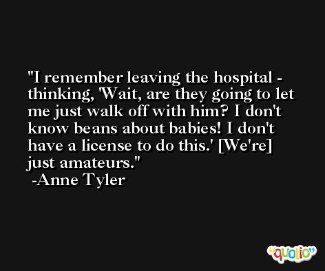 I remember leaving the hospital - thinking, 'Wait, are they going to let me just walk off with him? I don't know beans about babies! I don't have a license to do this.' [We're] just amateurs. -Anne Tyler