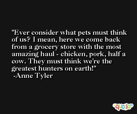 Ever consider what pets must think of us? I mean, here we come back from a grocery store with the most amazing haul - chicken, pork, half a cow. They must think we're the greatest hunters on earth! -Anne Tyler