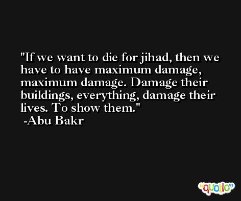 If we want to die for jihad, then we have to have maximum damage, maximum damage. Damage their buildings, everything, damage their lives. To show them. -Abu Bakr