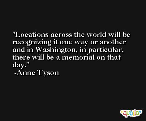 Locations across the world will be recognizing it one way or another and in Washington, in particular, there will be a memorial on that day. -Anne Tyson