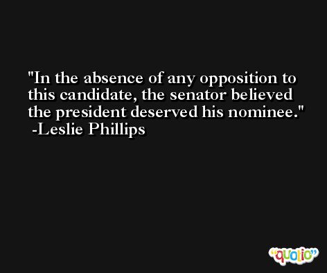 In the absence of any opposition to this candidate, the senator believed the president deserved his nominee. -Leslie Phillips