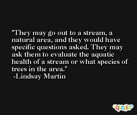 They may go out to a stream, a natural area, and they would have specific questions asked. They may ask them to evaluate the aquatic health of a stream or what species of trees in the area. -Lindsay Martin