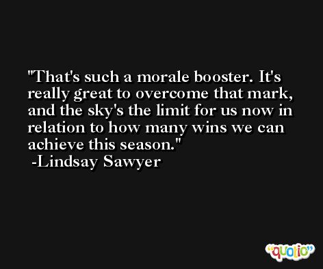 That's such a morale booster. It's really great to overcome that mark, and the sky's the limit for us now in relation to how many wins we can achieve this season. -Lindsay Sawyer