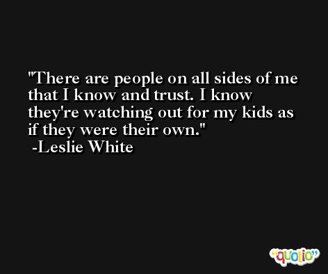 There are people on all sides of me that I know and trust. I know they're watching out for my kids as if they were their own. -Leslie White