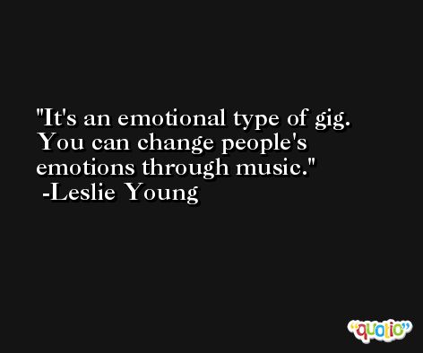 It's an emotional type of gig. You can change people's emotions through music. -Leslie Young