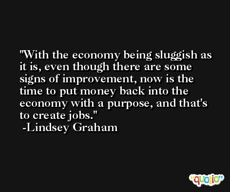 With the economy being sluggish as it is, even though there are some signs of improvement, now is the time to put money back into the economy with a purpose, and that's to create jobs. -Lindsey Graham