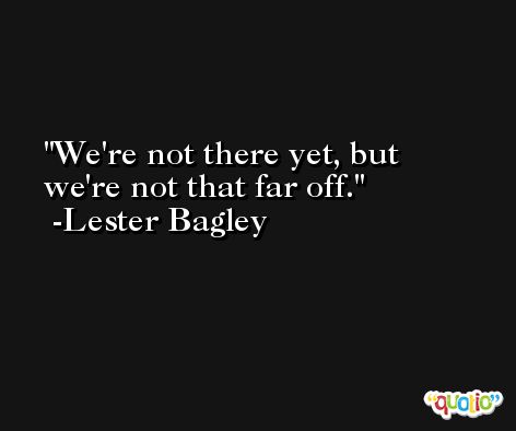 We're not there yet, but we're not that far off. -Lester Bagley