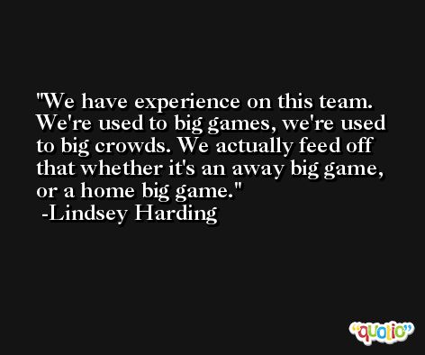 We have experience on this team. We're used to big games, we're used to big crowds. We actually feed off that whether it's an away big game, or a home big game. -Lindsey Harding