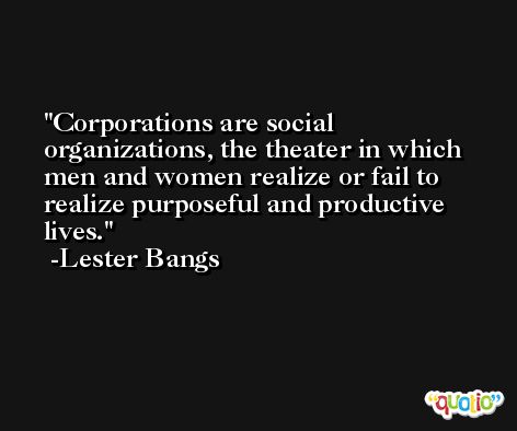 Corporations are social organizations, the theater in which men and women realize or fail to realize purposeful and productive lives. -Lester Bangs