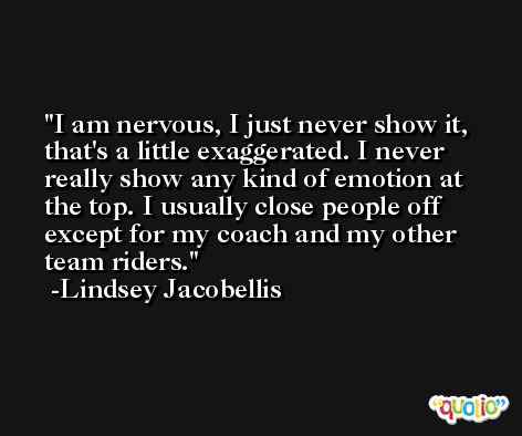 I am nervous, I just never show it, that's a little exaggerated. I never really show any kind of emotion at the top. I usually close people off except for my coach and my other team riders. -Lindsey Jacobellis
