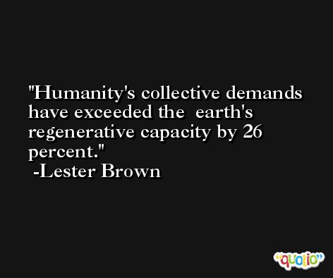 Humanity's collective demands have exceeded the  earth's regenerative capacity by 26 percent. -Lester Brown