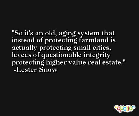 So it's an old, aging system that instead of protecting farmland is actually protecting small cities, levees of questionable integrity protecting higher value real estate. -Lester Snow