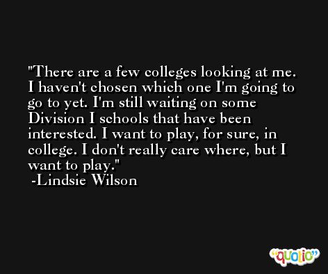 There are a few colleges looking at me. I haven't chosen which one I'm going to go to yet. I'm still waiting on some Division I schools that have been interested. I want to play, for sure, in college. I don't really care where, but I want to play. -Lindsie Wilson