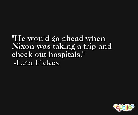 He would go ahead when Nixon was taking a trip and check out hospitals. -Leta Fickes