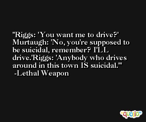 Riggs: 'You want me to drive?' Murtaugh: 'No, you're supposed to be suicidal, remember? I'LL drive.'Riggs: 'Anybody who drives around in this town IS suicidal.' -Lethal Weapon