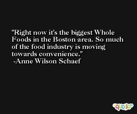 Right now it's the biggest Whole Foods in the Boston area. So much of the food industry is moving towards convenience. -Anne Wilson Schaef