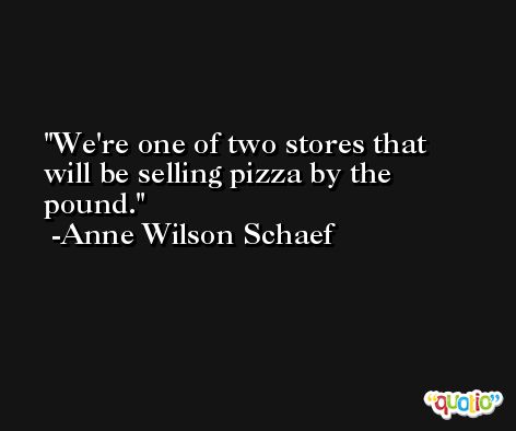 We're one of two stores that will be selling pizza by the pound. -Anne Wilson Schaef