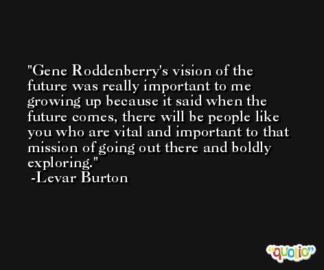 Gene Roddenberry's vision of the future was really important to me growing up because it said when the future comes, there will be people like you who are vital and important to that mission of going out there and boldly exploring. -Levar Burton