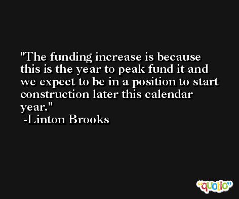 The funding increase is because this is the year to peak fund it and we expect to be in a position to start construction later this calendar year. -Linton Brooks
