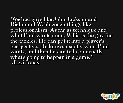 We had guys like John Jackson and Richmond Webb coach things like professionalism. As far as technique and what Paul wants done, Willie is the guy for the tackles. He can put it into a player's perspective. He knows exactly what Paul wants, and then he can tell you exactly what's going to happen in a game. -Levi Jones