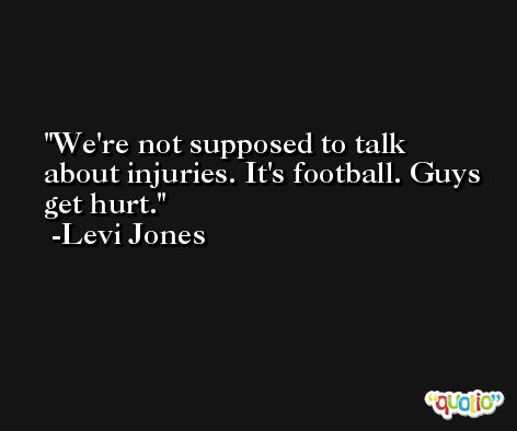 We're not supposed to talk about injuries. It's football. Guys get hurt. -Levi Jones