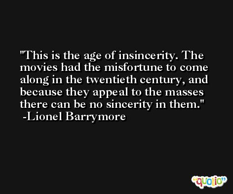 This is the age of insincerity. The movies had the misfortune to come along in the twentieth century, and because they appeal to the masses there can be no sincerity in them. -Lionel Barrymore