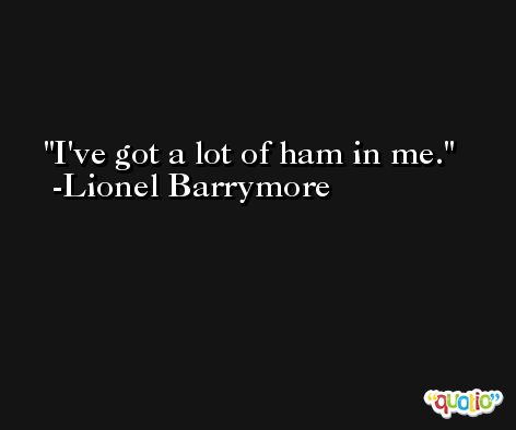 I've got a lot of ham in me. -Lionel Barrymore