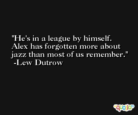 He's in a league by himself. Alex has forgotten more about jazz than most of us remember. -Lew Dutrow