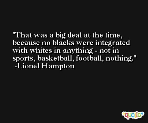 That was a big deal at the time, because no blacks were integrated with whites in anything - not in sports, basketball, football, nothing. -Lionel Hampton