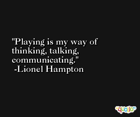 Playing is my way of thinking, talking, communicating. -Lionel Hampton