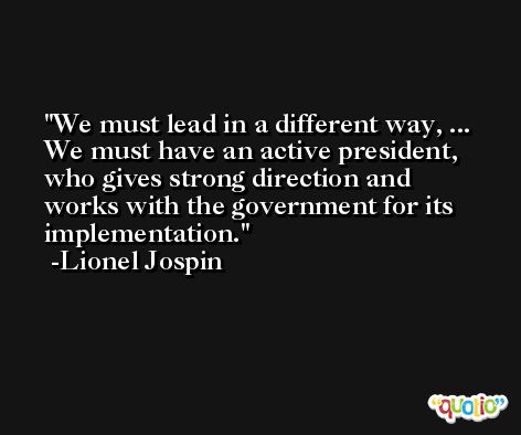 We must lead in a different way, ... We must have an active president, who gives strong direction and works with the government for its implementation. -Lionel Jospin
