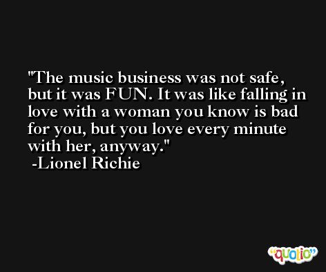 The music business was not safe, but it was FUN. It was like falling in love with a woman you know is bad for you, but you love every minute with her, anyway. -Lionel Richie