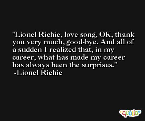 Lionel Richie, love song, OK, thank you very much, good-bye. And all of a sudden I realized that, in my career, what has made my career has always been the surprises. -Lionel Richie