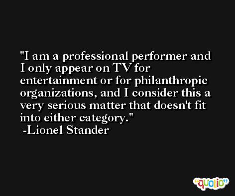I am a professional performer and I only appear on TV for entertainment or for philanthropic organizations, and I consider this a very serious matter that doesn't fit into either category. -Lionel Stander