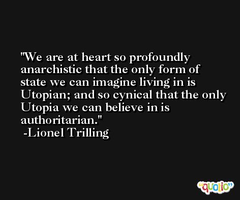 We are at heart so profoundly anarchistic that the only form of state we can imagine living in is Utopian; and so cynical that the only Utopia we can believe in is authoritarian. -Lionel Trilling