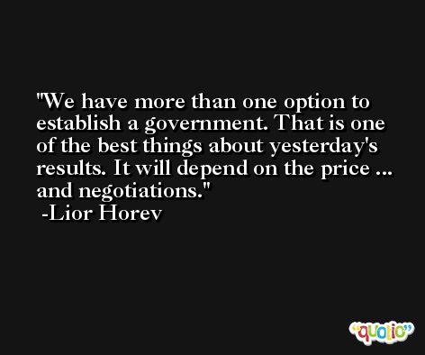 We have more than one option to establish a government. That is one of the best things about yesterday's results. It will depend on the price ... and negotiations. -Lior Horev
