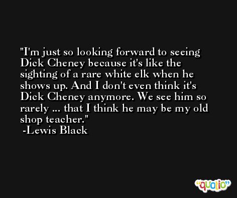 I'm just so looking forward to seeing Dick Cheney because it's like the sighting of a rare white elk when he shows up. And I don't even think it's Dick Cheney anymore. We see him so rarely ... that I think he may be my old shop teacher. -Lewis Black