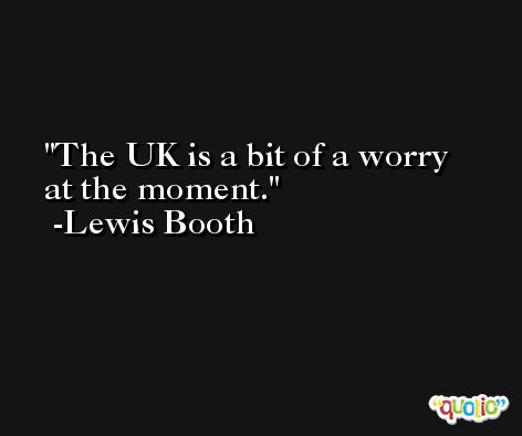 The UK is a bit of a worry at the moment. -Lewis Booth