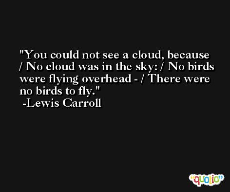 You could not see a cloud, because / No cloud was in the sky: / No birds were flying overhead - / There were no birds to fly. -Lewis Carroll