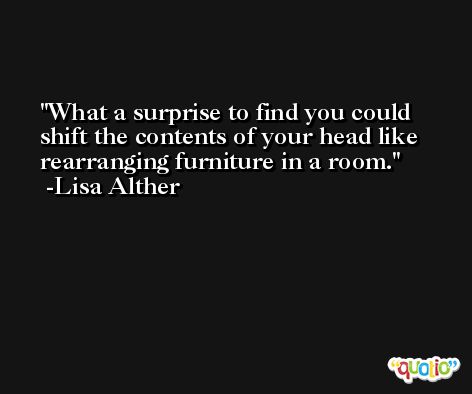 What a surprise to find you could shift the contents of your head like rearranging furniture in a room. -Lisa Alther