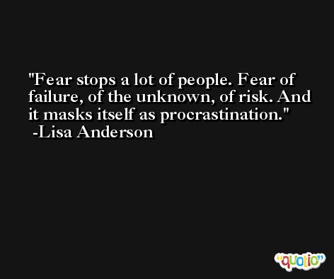Fear stops a lot of people. Fear of failure, of the unknown, of risk. And it masks itself as procrastination. -Lisa Anderson