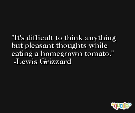It's difficult to think anything but pleasant thoughts while eating a homegrown tomato. -Lewis Grizzard