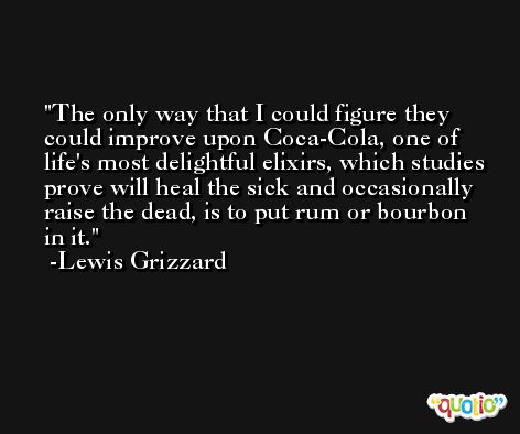 The only way that I could figure they could improve upon Coca-Cola, one of life's most delightful elixirs, which studies prove will heal the sick and occasionally raise the dead, is to put rum or bourbon in it. -Lewis Grizzard